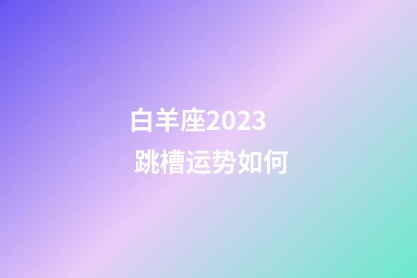 白羊座2023 跳槽运势如何-第1张-星座运势-玄机派